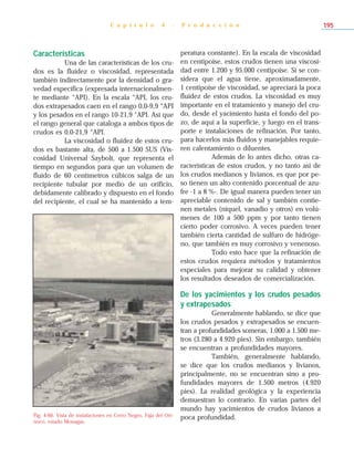 Características
Una de las características de los cru-
dos es la fluidez o viscosidad, representada
también indirectamente por la densidad o gra-
vedad específica (expresada internacionalmen-
te mediante °API). En la escala °API, los cru-
dos extrapesados caen en el rango 0,0-9,9 °API
y los pesados en el rango 10-21,9 °API. Así que
el rango general que cataloga a ambos tipos de
crudos es 0,0-21,9 °API.
La viscosidad o fluidez de estos cru-
dos es bastante alta, de 500 a 1.500 SUS (Vis-
cosidad Universal Saybolt, que representa el
tiempo en segundos para que un volumen de
fluido de 60 centímetros cúbicos salga de un
recipiente tubular por medio de un orificio,
debidamente calibrado y dispuesto en el fondo
del recipiente, el cual se ha mantenido a tem-
peratura constante). En la escala de viscosidad
en centipoise, estos crudos tienen una viscosi-
dad entre 1.200 y 95.000 centipoise. Si se con-
sidera que el agua tiene, aproximadamente,
1 centipoise de viscosidad, se apreciará la poca
fluidez de estos crudos. La viscosidad es muy
importante en el tratamiento y manejo del cru-
do, desde el yacimiento hasta el fondo del po-
zo, de aquí a la superficie, y luego en el trans-
porte e instalaciones de refinación. Por tanto,
para hacerlos más fluidos y manejables requie-
ren calentamiento o diluentes.
Además de lo antes dicho, otras ca-
racterísticas de estos crudos, y no tanto así de
los crudos medianos y livianos, es que por pe-
so tienen un alto contenido porcentual de azu-
fre -1 a 8 %-. De igual manera pueden tener un
apreciable contenido de sal y también contie-
nen metales (níquel, vanadio y otros) en volú-
menes de 100 a 500 ppm y por tanto tienen
cierto poder corrosivo. A veces pueden tener
también cierta cantidad de sulfuro de hidróge-
no, que también es muy corrosivo y venenoso.
Todo esto hace que la refinación de
estos crudos requiera métodos y tratamientos
especiales para mejorar su calidad y obtener
los resultados deseados de comercialización.
De los yacimientos y los crudos pesados
y extrapesados
Generalmente hablando, se dice que
los crudos pesados y extrapesados se encuen-
tran a profundidades someras, 1.000 a 1.500 me-
tros (3.280 a 4.920 pies). Sin embargo, también
se encuentran a profundidades mayores.
También, generalmente hablando,
se dice que los crudos medianos y livianos,
principalmente, no se encuentran sino a pro-
fundidades mayores de 1.500 metros (4.920
pies). La realidad geológica y la experiencia
demuestran lo contrario. En varias partes del
mundo hay yacimientos de crudos livianos a
poca profundidad.
C a p í t u l o 4 - P r o d u c c i ó n 195
Fig. 4-60. Vista de instalaciones en Cerro Negro, Faja del Ori-
noco, estado Monagas.
 