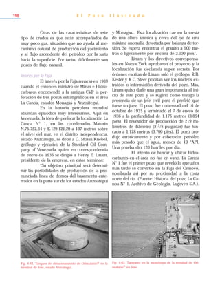 Otras de las características de este
tipo de crudos es que están acompañados de
muy poco gas, situación que no ayuda al me-
canismo natural de producción del yacimiento
y al flujo ascendente del petróleo por la sarta
hacia la superficie. Por tanto, difícilmente son
pozos de flujo natural.
Interés por la Faja
El interés por la Faja renació en 1969
cuando el entonces ministro de Minas e Hidro-
carburos encomendó a la antigua CVP la per-
foración de tres pozos estratigráficos en el área
La Canoa, estados Monagas y Anzoátegui.
En la historia petrolera mundial
abundan episodios muy interesantes. Aquí en
Venezuela, la idea de perforar la localización La
Canoa N° 1, en las coordenadas Maturín
N.75.752,34 y E.129.121,20 a 137 metros sobre
el nivel del mar, en el distrito Independencia,
estado Anzoátegui, se debe a G. Moses Knebel,
geólogo y ejecutivo de la Standard Oil Com-
pany of Venezuela, quien en correspondencia
de enero de 1935 se dirigió a Henry E. Linam,
presidente de la empresa, en estos términos:
“Su objetivo principal será determi-
nar las posibilidades de producción de la pro-
nunciada línea de domos del basamento ente-
rrados en la parte sur de los estados Anzoátegui
y Monagas... Esta localización cae en la cresta
de una altura sísmica y cerca del eje de una
máxima anomalía detectada por balanza de tor-
sión. Se espera encontrar el granito a 900 me-
tros o ligeramente por encima de 3.000 pies”.
Linam y los directivos corresponsa-
les en Nueva York aprobaron el proyecto y la
localización fue declarada super secreta. Por
órdenes escritas de Linam sólo el geólogo, R.B.
Kester y K.C. Steer podrían ver los núcleos ex-
traídos o información derivada del pozo. Mas,
Linam quiso darle una gran importancia al ini-
cio de este pozo y se sugirió como testigo la
presencia de un jefe civil pero él prefirió que
fuese un juez. El pozo fue comenzado el 16 de
octubre de 1935 y terminado el 7 de enero de
1936 a la profundidad de 1.175 metros (3.854
pies). El revestidor de producción de 219 mi-
límetros de diámetro (8 5/8 pulgadas) fue hin-
cado a 1.128 metros (3.700 pies). El pozo pro-
dujo erráticamente y por cabezadas petróleo
más pesado que el agua, menos de 10 °API.
Una prueba dio 120 barriles por día.
El intento de buscar y ubicar hidro-
carburos en el área no fue en vano. La Canoa
N° 1 fue el primer pozo que reveló lo que años
más tarde se convirtió en la Faja del Orinoco,
nombrada así por su proximidad a la costa
norte del río. (Fuente: Historia del pozo La Ca-
noa N° 1, Archivo de Geología, Lagoven S.A.).
E l P o z o I l u s t r a d o198
Fig. 4-62. Tanques de almacenamiento de Orimulsión® en la
terminal de Jose, estado Anzoátegui.
Fig. 4-63. Tanquero en la monoboya de la terminal de Ori-
mulsión® en Jose.
 