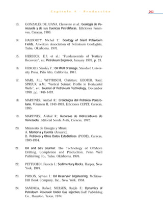 C a p í t u l o 4 - P r o d u c c i ó n 203
13. GONZALEZ DE JUANA, Clemente et al.: Geología de Ve-
nezuela y de sus Cuencas Petrolíferas, Ediciones Fonin-
ves, Caracas, 1980.
14. HALBOUTY, Michel T.: Geology of Giant Petroleum
Fields, American Association of Petroleum Geologists,
Tulsa, Oklahoma, 1970.
15. HERBECK, E.F. et al.: “Fundamentals of Tertiary
Recovery”, en: Petroleum Engineer, January 1976, p. 33.
16. HEROLD, Stanley C.: Oil Well Drainage, Standard Univer-
sity Press, Palo Alto, California, 1941.
17. MARL, J.L.; WITTRISCH, Christian; GEOFER, Raúl;
SPREUX, A.M.: “Vertical Seismic Profile in Horizontal
Wells”, en: Journal of Petroleum Technology, December
1990, pp. 1486-1493.
18. MARTINEZ, Aníbal R.: Cronología del Petróleo Venezo-
lano, Volumen II, 1943-1993, Ediciones CEPET, Caracas,
1995.
19. MARTINEZ, Aníbal R.: Recursos de Hidrocarburos de
Venezuela, Editorial Senda Avila, Caracas, 1972.
20. Ministerio de Energía y Minas:
A. Memoria y Cuenta (Anuario)
B. Petróleo y Otros Datos Estadísticos (PODE), Caracas,
1983-1994.
21. Oil and Gas Journal: The Technology of Offshore
Drilling, Completion and Production, Penn Well
Publishing Co., Tulsa, Oklahoma, 1976.
22. PETTIJOHN, Francis J.: Sedimentary Rocks, Harper, New
York, 1949.
23. PIRSON, Sylvan J.: Oil Reservoir Engineering, McGraw-
Hill Book Company, Inc., New York, 1958.
24. SANDREA, Rafael; NIELSEN, Ralph F.: Dynamics of
Petroleum Reservoir Under Gas Injection,Gulf Publishing
Co., Houston, Texas, 1974.
 