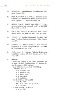 E l P o z o I l u s t r a d o204
25. Schlumberger: Evaluaciones de Formaciones en Vene-
zuela, Caracas, 1980.
26. SOSA, A.; ORTEGA, J.; SANTOS, A.: Qué hemos encon-
trado en la Faja Petrolífera del Orinoco, IV Jornadas Téc-
nicas, Lagoven S.A., Caracas, Diciembre 1981.
27. SPARLIN, Derry D.; HAGEN, Raymond W. Jr.: “Gravel
packing horizontal and high-angle wells”, en: World Oil,
March 1992, pp. 45-47.
28. STAGG, T.O.; RELLEY, R.H.: “Horizontal Wells Comple-
tions in Alaska”, en: World Oil, March 1990, pp. 37-44.
29. STANLEY, L.T.: Practical Statistics For Petroleum Engi-
neers, Petroleum Publishing Company, Tulsa, Oklaho-
ma, 1973.
30. STOKLEY, C.O.; JENSEN, Rodrey G.: “Plan horizontal
completions to facilitate drilling/workovers”, en: World
Oil, November 1991, pp. 53-56.
31. UREN, Lester C.: Petroleum Production Engineering-
Exploitation, McGraw-Hill Book Company, Inc., New
York, 1939.
32. World Oil:
- Composite Catalog of Oil Field Equipment and
Services, 1982-1983, Gulf Publishing Co., Houston, Te-
xas, (5 volúmenes, 9.052 páginas).
- World Oil Series (16 artículos): Coiled Tubing:
- A. SAS-JAWORSKY II,
N° 1, November 1991.
N° 2, December 1991.
N° 3, January 1992.
N° 4, March 1992.
N° 5, April 1992.
- C.G. BLOUNT and E.J. WALKER,
N° 6, May 1992.
- E.G. WALKER, L. GANTT and W. CROW,
N° 7, June 1992.
- J.L. WELCH and R.R. WHITLOW,
N° 8, July 1992.
 