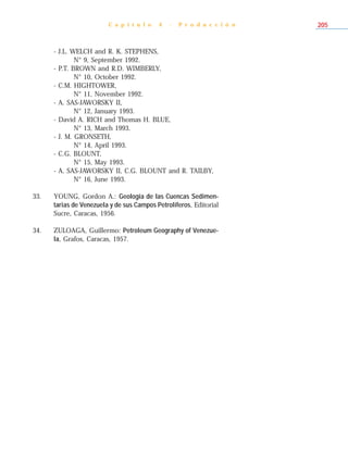 - J.L. WELCH and R. K. STEPHENS,
N° 9, September 1992.
- P.T. BROWN and R.D. WIMBERLY,
N° 10, October 1992.
- C.M. HIGHTOWER,
N° 11, November 1992.
- A. SAS-JAWORSKY II,
N° 12, January 1993.
- David A. RICH and Thomas H. BLUE,
N° 13, March 1993.
- J. M. GRONSETH,
N° 14, April 1993.
- C.G. BLOUNT,
N° 15, May 1993.
- A. SAS-JAWORSKY II, C.G. BLOUNT and R. TAILBY,
N° 16, June 1993.
33. YOUNG, Gordon A.: Geología de las Cuencas Sedimen-
tarias de Venezuela y de sus Campos Petrolíferos, Editorial
Sucre, Caracas, 1956.
34. ZULOAGA, Guillermo: Petroleum Geography of Venezue-
la, Grafos, Caracas, 1957.
C a p í t u l o 4 - P r o d u c c i ó n 205
 