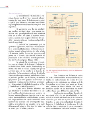 Bombeo mecánico
El revestimiento y la manera de ter-
minar el pozo puede ser muy parecida a la an-
tes descrita para pozos de flujo natural, excep-
to que la gran diferencia estriba en cómo hacer
llegar el petróleo desde el fondo del pozo a la
superficie.
El yacimiento que ha de producir
por bombeo mecánico tiene cierta presión, su-
ficiente para que el petróleo alcance un cierto
nivel en el pozo. Por tanto, el bombeo mecá-
nico no es más que un procedimiento de suc-
ción y transferencia casi continua del petróleo
hasta la superficie.
El balancín de producción, que en
apariencia y principio básico de funcionamien-
to se asemeja al balancín de perforación a per-
cusión, imparte el movimiento de sube y baja
a la sarta de varillas de succión que mueve el
pistón de la bomba, colocada en la sarta de
producción o de educción, a cierta profundi-
dad del fondo del pozo (Figura 4-12).
La válvula fija permite que el petró-
leo entre al cilindro de la bomba. En la carre-
ra descendente de las varillas, la válvula fija se
cierra y se abre la válvula viajera para que el
petróleo pase de la bomba a la tubería de
educción. En la carrera ascendente, la válvula
viajera se cierra para mover hacia la superficie
el petróleo que está en la tubería y la válvula
fija permite que entre petróleo a la bomba. La
repetición continua del movimiento ascenden-
te y descendente (emboladas) mantiene el flu-
jo hacia la superficie (Figura 4-13).
Como en el bombeo mecánico hay
que balancear el ascenso y descenso de la sar-
ta de varillas, el contrapeso puede ubicarse en
la parte trasera del mismo balancín o en la ma-
nivela. Otra modalidad es el balanceo neumá-
tico, cuya construcción y funcionamiento de la
recámara se asemeja a un amortiguador neu-
mático; generalmente va ubicado en la parte
delantera del balancín. Este tipo de balanceo
se utiliza para bombeo profundo.
Los diámetros de la bomba varían
de 25,4 a 120 milímetros. El desplazamiento de
fluido por cada diámetro de bomba depende
del número de emboladas por minuto y de la
longitud de la embolada, que puede ser de va-
rios centímetros hasta 9 metros. Por tanto, el
bombeo puede ser de fracciones de metro
cúbico hasta unos 470 metros cúbicos/día.
Las bombas son del tipo llamado de
tubería de educción, ya que el cilindro o pis-
tón de la bomba va conectado a la tubería de
educción y se mete en el pozo como parte in-
tegral de la sarta a la profundidad deseada de
bombeo. El émbolo de la bomba, que lleva la
válvula viajera, constituye la parte extrema in-
ferior de la sarta de varillas de succión. La sarta
E l P o z o I l u s t r a d o154
contrapeso
cabezote
rienda
vástago pulido
prensa estopa
cabezal
tubería de educción
varilla de succión
revestidor
válvula viajera
bomba
motor
manivela
balancín
válvula fija
yacimiento
Fig. 4-12. Esquema del mecanismo y partes del bombeo me-
cánico tipo balancín.
 