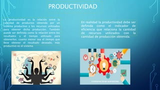 PRODUCTIVIDAD
La productividad es la relación entre la
cantidad de productos obtenida por un
sistema productivo y los recursos utilizados
para obtener dicha producción. También
puede ser definida como la relación entre los
resultados y el tiempo utilizado para
obtenerlos: cuanto menor sea el tiempo que
lleve obtener el resultado deseado, más
productivo es el sistema
En realidad la productividad debe ser
definida como el indicador de
eficiencia que relaciona la cantidad
de recursos utilizados con la
cantidad de producción obtenida.
 