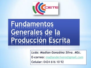 Lcda: Madian González Silva. MSc.
E-correo: madianderivero@gmail.com
Celular: 0424 616 10 92
Fundamentos
Generales de la
Producción Escrita
 