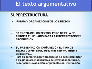 SUPERESTRUCTURA
• SU PRESENTACIÓN VARÍA SEGÚN EL TIPO DE
TEXTO: Cuento, carta, artículo de opinión, artículo
divulgativo…
• Para su comprensión y producción se debe identificar
o elegir un orden discursivo determinado: narración,
descripción, exposición, argumentación, instrucción…
• FORMA Y ORGANIZACIÓN DE LOS TEXTOS
• ES PROPIA DE LOS TEXTOS, PERO DE ELLA SE
APROPIA EL USUARIO PARA LA INTERPRETACIÓN Y
PRODUCCIÓN.
El texto argumentativo
 