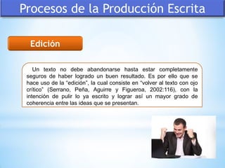 Procesos de la Producción Escrita
Edición
Un texto no debe abandonarse hasta estar completamente
seguros de haber logrado un buen resultado. Es por ello que se
hace uso de la “edición”, la cual consiste en “volver al texto con ojo
crítico” (Serrano, Peña, Aguirre y Figueroa, 2002:116), con la
intención de pulir lo ya escrito y lograr así un mayor grado de
coherencia entre las ideas que se presentan.
 