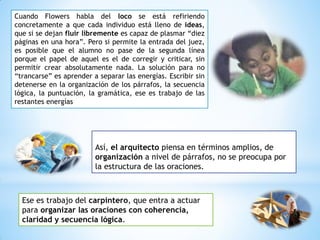 Así, el arquitecto piensa en términos amplios, de
organización a nivel de párrafos, no se preocupa por
la estructura de las oraciones.
Cuando Flowers habla del loco se está refiriendo
concretamente a que cada individuo está lleno de ideas,
que si se dejan fluir libremente es capaz de plasmar “diez
páginas en una hora”. Pero si permite la entrada del juez,
es posible que el alumno no pase de la segunda línea
porque el papel de aquel es el de corregir y criticar, sin
permitir crear absolutamente nada. La solución para no
“trancarse” es aprender a separar las energías. Escribir sin
detenerse en la organización de los párrafos, la secuencia
lógica, la puntuación, la gramática, ese es trabajo de las
restantes energías
Ese es trabajo del carpintero, que entra a actuar
para organizar las oraciones con coherencia,
claridad y secuencia lógica.
 