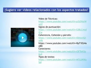 ¡Sugiero ver vídeos relacionados con los aspectos tratados!
Video de Técnicas:
https://www.youtube.com/watch?v=p3jOVytW
wLE
Signos de puntuación:
https://www.youtube.com/watch?v=S3BLCmsd
lCw
Coherencia, Cohesión y párrafo:
https://www.youtube.com/watch?v=IOmxviQ1
wHk
https://www.youtube.com/watch?v=RpT1EU4a
y8M
Conectores:
https://www.youtube.com/watch?v=t5FTeN3p
6u4
Tipos de textos:
https://www.youtube.com/watch?v=M7LLWtKu
SpI
 