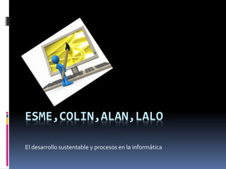 ESME,COLIN,ALAN,LALO
El desarrollo sustentable y procesos en la informática
 