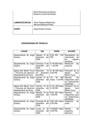 Oscar Echeandía Gutiérrez.
                      Rosarina Landa Hernández.



LUMINOTÉCNICOS:        Omar Palacios Meléndrez.
                       Manuel Mendoza Prado

AUDIO:                Jorge Soraluz Amaya.




         CRONOGRAMA DE TRABAJO:



         LUGAR                  DÍA               HORA           ACCIÓN

Departamento de Jorge Sábado 12 de 9:00 AM    1:00 Recopilación de
Soraluz.              diciembre del PM.            información de
                      2009.                        los        lugares
                                                   turísticos.
Departamento de Jorge Domingo 13 de 9: 00 AM hasta Redacción del
Soraluz.              diciembre del 1: 00 PM       proyecto.
                      2009
Iglesia San Martin Tours   Miércoles 16       8: 00 AM hasta Filmación de la
– Provincia de Sechura-    de diciembre       5:00 PM        Iglesia     San
Departamento de Piura.     del 2009.                         Martin Tours.
Departamento de Jorge      Jueves 17 de       10:    00   AM Reunión       de
Soraluz.                   diciembre del      hasta 1: 00 PM integrantes para
                           2009                              ver grabaciones
                                                             realizadas.
Iglesia San Martin Tours   Viernes 18   de    8: 00 AM hasta Filmación de la
– Provincia de Sechura-    diciembre    del   5: 00 PM.      Iglesia     San
Departamento de Piura.     2009.                             Martin Tours.
Departamento de Jorge      Sábado 19    de    9:00 AM hasta Reunión        de
Soraluz.                   diciembre    del   1:00 PM.       integrantes para
                           2009.                             ver grabaciones
                                                             realizadas.
Departamento de Jorge Domingo 20 de           9:00 AM hasta Grabación      de
Soraluz.              diciembre del           5:00 PM.       audio.
                      2009.
Departamento de Jorge Lunes 21 de 10:00AM hasta Edición                   de
Soraluz.              diciembre del 5:00 PM.    programa
                      2009.                     televisivo.
 