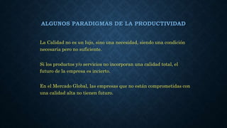ALGUNOS PARADIGMAS DE LA PRODUCTIVIDAD
La Calidad no es un lujo, sino una necesidad, siendo una condición
necesaria pero no suficiente.
Si los productos y/o servicios no incorporan una calidad total, el
futuro de la empresa es incierto.
En el Mercado Global, las empresas que no están comprometidas con
una calidad alta no tienen futuro.
 