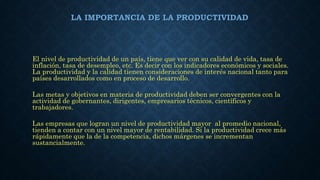 LA IMPORTANCIA DE LA PRODUCTIVIDAD
El nivel de productividad de un país, tiene que ver con su calidad de vida, tasa de
inflación, tasa de desempleo, etc. Es decir con los indicadores económicos y sociales.
La productividad y la calidad tienen consideraciones de interés nacional tanto para
países desarrollados como en proceso de desarrollo.
Las metas y objetivos en materia de productividad deben ser convergentes con la
actividad de gobernantes, dirigentes, empresarios técnicos, científicos y
trabajadores.
Las empresas que logran un nivel de productividad mayor al promedio nacional,
tienden a contar con un nivel mayor de rentabilidad. Si la productividad crece más
rápidamente que la de la competencia, dichos márgenes se incrementan
sustancialmente.
 