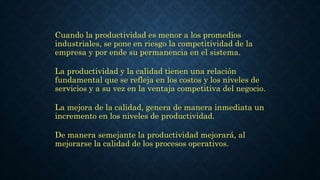 Cuando la productividad es menor a los promedios
industriales, se pone en riesgo la competitividad de la
empresa y por ende su permanencia en el sistema.
La productividad y la calidad tienen una relación
fundamental que se refleja en los costos y los niveles de
servicios y a su vez en la ventaja competitiva del negocio.
La mejora de la calidad, genera de manera inmediata un
incremento en los niveles de productividad.
De manera semejante la productividad mejorará, al
mejorarse la calidad de los procesos operativos.
 