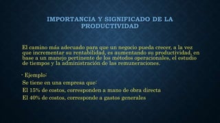 IMPORTANCIA Y SIGNIFICADO DE LA
PRODUCTIVIDAD
El camino más adecuado para que un negocio pueda crecer, a la vez
que incrementar su rentabilidad, es aumentando su productividad, en
base a un manejo pertinente de los métodos operacionales, el estudio
de tiempos y la administración de las remuneraciones.
- Ejemplo:
Se tiene en una empresa que:
El 15% de costos, corresponden a mano de obra directa
El 40% de costos, corresponde a gastos generales
 