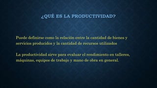 ¿QUÉ ES LA PRODUCTIVIDAD?
Puede definirse como la relación entre la cantidad de bienes y
servicios producidos y la cantidad de recursos utilizados
La productividad sirve para evaluar el rendimiento en talleres,
máquinas, equipos de trabajo y mano de obra en general.
 