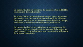 La productividad en términos de mano de obra (RR.HH),
es sinónimo de rendimiento.
Se puede definir sistemáticamente que algo o alguien es
productivo, con una cantidad determinada de recursos
(insumos), cuando en un período determinado de tiempo,
se obtiene el máximo de rendimiento productivo.
La productividad en las máquinas y los equipos, se da
como parte de las características técnicas del diseño, no
es el caso del recurso humano que es un factor influyente
de primera magnitud.
 