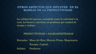 OTROS ASPECTOS QUE INFLUYEN EN EL
MANEJO DE LA PRODUCTIVIDAD
La calidad del proceso, concebida como la velocidad a la
cual, los bienes y servicios, se producen por unidad de
tiempo y trabajo.
PRODUCTIVIDAD = SALIDAS/ENTRADAS
Entradas: Mano de Obra, Materia Prima, Maquinaria,
Energía, Capital.
Salidas: Productos
 