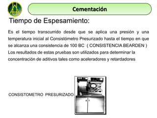 Cementación
Tiempo de Espesamiento:
Es el tiempo transcurrido desde que se aplica una presión y una
temperatura inicial al Consistómetro Presurizado hasta el tiempo en que
se alcanza una consistencia de 100 BC ( CONSISTENCIA BEARDEN )
Los resultados de estas pruebas son utilizados para determinar la
concentración de aditivos tales como aceleradores y retardadores




CONSISTOMETRO PRESURIZADO
 