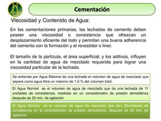 Cementación
Viscosidad y Contenido de Agua:
En las cementaciones primarias, las lechadas de cemento deben
poseer una viscosidad o consistencia que ofrezcan un
desplazamiento eficiente del lodo y permitan una buena adherencia
del cemento con la formación y el revestidor o liner.

El tamaño de la partícula, el área superficial, y los aditivos, influyen
en la cantidad de agua de mezclado requerida para lograr una
viscosidad particular de la lechada.

 Se entiende por Agua Máxima de una lechada el volumen de agua de mezclado que
 separe como agua libre un máximo de 1.5 % del volumen total.
 El Agua Normal es el volumen de agua de mezclado que da una lechada de 11
 unidades de consistencia, medidas en un consistómetro de presión atmosférica
 después de 20 min. de agitación

 El Agua Mínima es el volumen de agua de mezclado que dan 30unidades de
 consistencia en el consistómetro de presión atmosférica, después de 20 min. de
 agitación
 
