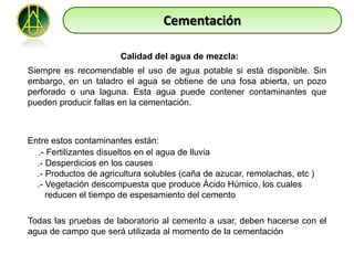 Cementación

                       Calidad del agua de mezcla:
Siempre es recomendable el uso de agua potable si está disponible. Sin
embargo, en un taladro el agua se obtiene de una fosa abierta, un pozo
perforado o una laguna. Esta agua puede contener contaminantes que
pueden producir fallas en la cementación.



Entre estos contaminantes están:
  .- Fertilizantes disueltos en el agua de lluvia
  .- Desperdicios en los causes
  .- Productos de agricultura solubles (caña de azucar, remolachas, etc )
  .- Vegetación descompuesta que produce Ácido Húmico, los cuales
     reducen el tiempo de espesamiento del cemento

Todas las pruebas de laboratorio al cemento a usar, deben hacerse con el
agua de campo que será utilizada al momento de la cementación
 