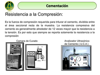 Cementación

Resistencia a la Compresión:
Es la fuerza de compresión requerida para triturar el cemento, dividida entre
el área seccional recta de la muestra. La resistencia compresiva del
cemento es generalmente alrededor de 12 veces mayor que la resistencia a
la tensión. Es por esto que siempre se reporta solamente la resistencia a la
compresión
         Camara de Curado                          Analizador Ultrasónico
                                                   de Cemento ( U.C.A )
 