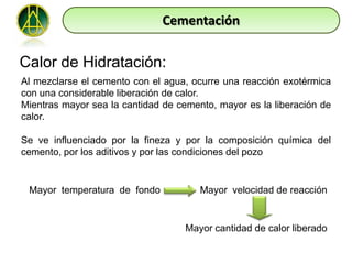 Cementación

Calor de Hidratación:
Al mezclarse el cemento con el agua, ocurre una reacción exotérmica
con una considerable liberación de calor.
Mientras mayor sea la cantidad de cemento, mayor es la liberación de
calor.

Se ve influenciado por la fineza y por la composición química del
cemento, por los aditivos y por las condiciones del pozo


 Mayor temperatura de fondo            Mayor velocidad de reacción


                                    Mayor cantidad de calor liberado
 