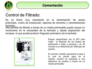 Cementación

Control de Filtrado:
Es un factor muy importante en la cementación de pozos
profundos, Liners de producción, tapones de cemento y cementaciones
forzadas.
Alta perdida de filtrado a través de un medio permeable puede causar un
incremento en la viscosidad de la lechada y rápida disposición del
revoque, lo que puede producir fraguado prematuro de la lechada

                                      Equipo especificado por la API para
                                      medir la filtración de los fluidos de
                                      perforación ( lodos y cemento ), en 30
                                      minutos a un diferencial de 1000 lppc de
                                      presión.

                                      El volumen medido representa la tasa a
                                      la cual se pierde agua de la
                                      mezcla, cuando es expuesta a una
                                      diferencia de presión a través de un
                                      medio permeable
 