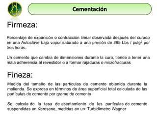 Cementación

Firmeza:
Porcentaje de expansión o contracción lineal observada después del curado
en una Autoclave bajo vapor saturado a una presión de 295 Lbs / pulg2 por
tres horas.

Un cemento que cambia de dimensiones durante la cura, tiende a tener una
mala adherencia al revestidor o a formar rajaduras o microfracturas


Fineza:
Medida del tamaño de las partículas de cemento obtenida durante la
molienda. Se expresa en términos de área superficial total calculada de las
partículas de cemento por gramo de cemento

Se calcula de la tasa de asentamiento de las partículas de cemento
suspendidas en Kerosene, medidas en un Turbidímetro Wagner
 