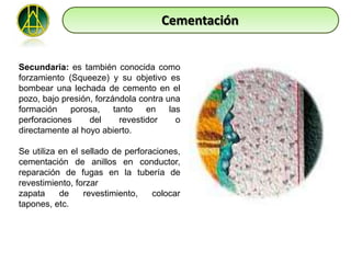 Cementación


Secundaria: es también conocida como
forzamiento (Squeeze) y su objetivo es
bombear una lechada de cemento en el
pozo, bajo presión, forzándola contra una
formación    porosa,     tanto    en   las
perforaciones     del      revestidor    o
directamente al hoyo abierto.

Se utiliza en el sellado de perforaciones,
cementación de anillos en conductor,
reparación de fugas en la tubería de
revestimiento, forzar
zapata     de     revestimiento,   colocar
tapones, etc.
 