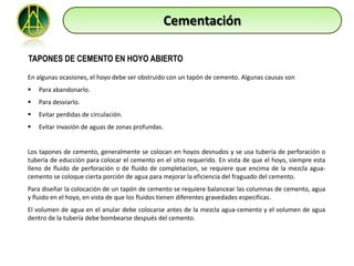 Cementación

TAPONES DE CEMENTO EN HOYO ABIERTO

En algunas ocasiones, el hoyo debe ser obstruido con un tapón de cemento. Algunas causas son
   Para abandonarlo.
   Para desviarlo.
   Evitar perdidas de circulación.
   Evitar invasión de aguas de zonas profundas.


Los tapones de cemento, generalmente se colocan en hoyos desnudos y se usa tubería de perforación o
tubería de educción para colocar el cemento en el sitio requerido. En vista de que el hoyo, siempre esta
lleno de fluido de perforación o de fluido de completacion, se requiere que encima de la mezcla agua-
cemento se coloque cierta porción de agua para mejorar la eficiencia del fraguado del cemento.
Para diseñar la colocación de un tapón de cemento se requiere balancear las columnas de cemento, agua
y fluido en el hoyo, en vista de que los fluidos tienen diferentes gravedades especificas.
El volumen de agua en el anular debe colocarse antes de la mezcla agua-cemento y el volumen de agua
dentro de la tubería debe bombearse después del cemento.
 