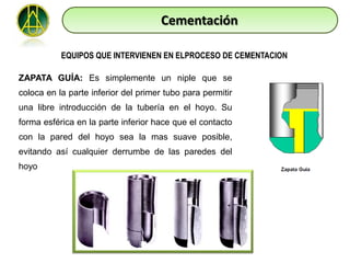 Cementación

           EQUIPOS QUE INTERVIENEN EN ELPROCESO DE CEMENTACION

ZAPATA GUÍA: Es simplemente un niple que se
coloca en la parte inferior del primer tubo para permitir
una libre introducción de la tubería en el hoyo. Su
forma esférica en la parte inferior hace que el contacto
con la pared del hoyo sea la mas suave posible,
evitando así cualquier derrumbe de las paredes del
hoyo
 