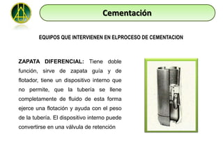 Cementación

        EQUIPOS QUE INTERVIENEN EN ELPROCESO DE CEMENTACION



ZAPATA DIFERENCIAL: Tiene doble
función, sirve de zapata guía y de
flotador, tiene un dispositivo interno que
no permite, que la tubería se llene
completamente de fluido de esta forma
ejerce una flotación y ayuda con el peso
de la tubería. El dispositivo interno puede
convertirse en una válvula de retención
 