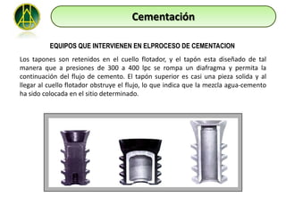 Cementación

          EQUIPOS QUE INTERVIENEN EN ELPROCESO DE CEMENTACION
Los tapones son retenidos en el cuello flotador, y el tapón esta diseñado de tal
manera que a presiones de 300 a 400 lpc se rompa un diafragma y permita la
continuación del flujo de cemento. El tapón superior es casi una pieza solida y al
llegar al cuello flotador obstruye el flujo, lo que indica que la mezcla agua-cemento
ha sido colocada en el sitio determinado.
 