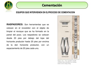 Cementación
           EQUIPOS QUE INTERVIENEN EN ELPROCESO DE CEMENTACION




RASPADORES: Son herramientas que se
colocan en el revestidor con el objeto de
limpiar el revoque que se ha formado en la
pared del pozo. Los raspadores se colocan
desde 20 pies por debajo del tope del
horizonte productor hasta 20 pies por encima
de   la   den   horizonte   productor,   con   un
espaciamiento de 20 pies cada uno.
 