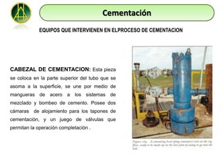 Cementación
             EQUIPOS QUE INTERVIENEN EN ELPROCESO DE CEMENTACION




CABEZAL DE CEMENTACION: Esta pieza
se coloca en la parte superior del tubo que se
asoma a la superficie, se une por medio de
mangueras de acero a los sistemas de
mezclado y bombeo de cemento. Posee dos
cámaras de alojamiento para los tapones de
cementación, y un juego de válvulas que
permitan la operación completación .
 