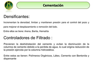 Cementación


Densificantes:
Incrementan la densidad, limitan y mantienen presión para el control del pozo y
para mejorar el desplazamiento o remoción del lodo.
Entre ellos se tiene: Arena, Barita, Hematíta


Controladores de Filtrado :
Previenen la deshidratación del cemento y evitan la disminución de la
columna de cemento debido a la perdida de agua, lo cual origina reducción de
la presión ejercida por la columna hidrostática.

Entre estos se tienen: Polímeros Orgánicos, Látex, Cemento con Bentonita y
dispersante
 