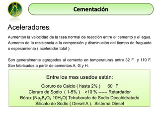 Cementación

Aceleradores:
Aumentan la velocidad de la tasa normal de reacción entre el cemento y el agua.
Aumento de la resistencia a la compresión y disminución del tiempo de fraguado
o espesamiento ( acelerador total ).

Son generalmente agregados al cemento en temperaturas entre 32 F y 110 F.
Son fabricados a partir de cementos A, G y H.

                     Entre los mas usados están:
                 Cloruro de Calcio ( hasta 2% )    60 F
          Cloruro de Sodio ( 1-5% ) >10 % ------ Retardador
      Bórax (Na2B4O4.10H2O) Tetraborato de Sodio Decahidratado
             Silicato de Sodio ( Diesel A ). Sistema Diesel
 