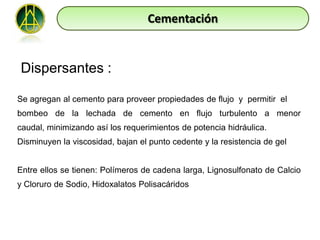 Cementación


Dispersantes :

Se agregan al cemento para proveer propiedades de flujo y permitir el
bombeo de la lechada de cemento en flujo turbulento a menor
caudal, minimizando así los requerimientos de potencia hidráulica.
Disminuyen la viscosidad, bajan el punto cedente y la resistencia de gel


Entre ellos se tienen: Polímeros de cadena larga, Lignosulfonato de Calcio
y Cloruro de Sodio, Hidoxalatos Polisacáridos
 