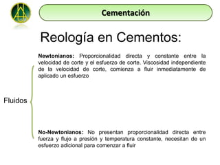 Cementación

          Reología en Cementos:
          Newtonianos: Proporcionalidad directa y constante entre la
          velocidad de corte y el esfuerzo de corte. Viscosidad independiente
          de la velocidad de corte, comienza a fluir inmediatamente de
          aplicado un esfuerzo



Fluidos



          No-Newtonianos: No presentan proporcionalidad directa entre
          fuerza y flujo a presión y temperatura constante, necesitan de un
          esfuerzo adicional para comenzar a fluir
 