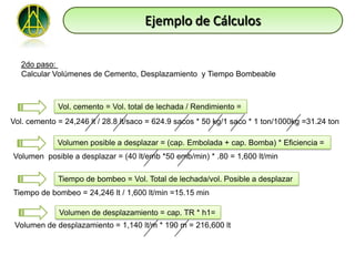 Ejemplo de Cálculos

   2do paso:
   Calcular Volúmenes de Cemento, Desplazamiento y Tiempo Bombeable



             Vol. cemento = Vol. total de lechada / Rendimiento =
Vol. cemento = 24,246 lt / 28.8 lt/saco = 624.9 sacos * 50 kg/1 saco * 1 ton/1000kg =31.24 ton

             Volumen posible a desplazar = (cap. Embolada + cap. Bomba) * Eficiencia =
Volumen posible a desplazar = (40 lt/emb *50 emb/min) * .80 = 1,600 lt/min

             Tiempo de bombeo = Vol. Total de lechada/vol. Posible a desplazar
Tiempo de bombeo = 24,246 lt / 1,600 lt/min =15.15 min

             Volumen de desplazamiento = cap. TR * h1=
 Volumen de desplazamiento = 1,140 lt/m * 190 m = 216,600 lt
 