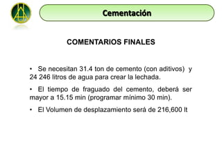 Cementación


           COMENTARIOS FINALES


• Se necesitan 31.4 ton de cemento (con aditivos) y
24 246 litros de agua para crear la lechada.
• El tiempo de fraguado del cemento, deberá ser
mayor a 15.15 min (programar mínimo 30 min).
• El Volumen de desplazamiento será de 216,600 lt
 