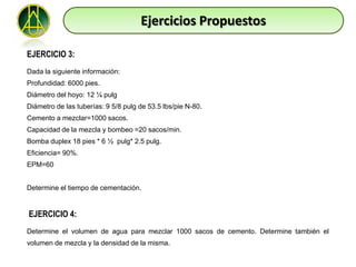 Ejercicios Propuestos

EJERCICIO 3:
Dada la siguiente información:
Profundidad: 6000 pies.
Diámetro del hoyo: 12 ¼ pulg
Diámetro de las tuberías: 9 5/8 pulg de 53.5 lbs/pie N-80.
Cemento a mezclar=1000 sacos.
Capacidad de la mezcla y bombeo =20 sacos/min.
Bomba duplex 18 pies * 6 ½ pulg* 2.5 pulg.
Eficiencia= 90%.
EPM=60


Determine el tiempo de cementación.


EJERCICIO 4:
Determine el volumen de agua para mezclar 1000 sacos de cemento. Determine también el
volumen de mezcla y la densidad de la misma.
 