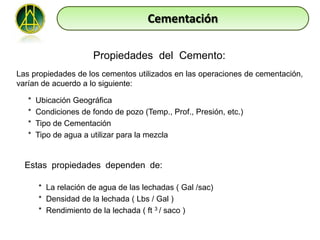 Cementación

                       Propiedades del Cemento:
Las propiedades de los cementos utilizados en las operaciones de cementación,
varían de acuerdo a lo siguiente:

   *   Ubicación Geográfica
   *   Condiciones de fondo de pozo (Temp., Prof., Presión, etc.)
   *   Tipo de Cementación
   *   Tipo de agua a utilizar para la mezcla


  Estas propiedades dependen de:

       * La relación de agua de las lechadas ( Gal /sac)
       * Densidad de la lechada ( Lbs / Gal )
       * Rendimiento de la lechada ( ft 3 / saco )
 
