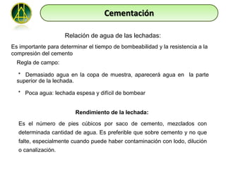 Cementación

                     Relación de agua de las lechadas:
Es importante para determinar el tiempo de bombeabilidad y la resistencia a la
compresión del cemento
  Regla de campo:

   * Demasiado agua en la copa de muestra, aparecerá agua en la parte
  superior de la lechada.

  * Poca agua: lechada espesa y difícil de bombear


                         Rendimiento de la lechada:

  Es el número de pies cúbicos por saco de cemento, mezclados con
  determinada cantidad de agua. Es preferible que sobre cemento y no que
  falte, especialmente cuando puede haber contaminación con lodo, dilución
  o canalización.
 