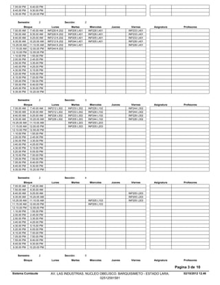 7.55.00 PM    8.40.00 PM
8.45.00 PM    9.30.00 PM
9.35.00 PM   10.20.00 PM


    Semestre:        2                     Sección:        2
          Bloque               Lunes           Martes           Miercoles    Jueves     Viernes     Asignatura       Profesores
 7.00.00 AM    7.45.00 AM   INP226 K-202     INP205 L401       INP226 L401            INP233 L401
 7.50.00 AM    8.35.00 AM   INP226 K-202     INP205 L401       INP226 L401            INP233 L401
 8.40.00 AM    9.25.00 AM   INP212 K-202     INP205 L401       INP205 L401            INP233 L401
 9.35.00 AM 10.20.00 AM     INP212 K-202     INP244 L401       INP205 L401            INP226 L401
10.25.00 AM 11.10.00 AM     INP244 K-202     INP244 L401                              INP226 L401
11.15.00 AM 12.00.00 PM     INP244 K-202
12.10.00 PM 12.55.00 PM
 1.10.00 PM    1.55.00 PM
 2.00.00 PM    2.45.00 PM
 2.50.00 PM    3.35.00 PM
 3.40.00 PM    4.25.00 PM
 4.30.00 PM    5.15.00 PM
 5.20.00 PM    6.05.00 PM
 6.15.00 PM    7.00.00 PM
 7.05.00 PM    7.50.00 PM
 7.55.00 PM    8.40.00 PM
 8.45.00 PM    9.30.00 PM
 9.35.00 PM 10.20.00 PM


    Semestre:        2                     Sección:        3
          Bloque               Lunes           Martes           Miercoles    Jueves     Viernes     Asignatura       Profesores
 7.00.00 AM    7.45.00 AM   INP212 L302      INP233 L302       INP226 L102            INP244 L302
 7.50.00 AM    8.35.00 AM   INP212 L302      INP233 L302       INP226 L102            INP244 L302
 8.40.00 AM    9.25.00 AM   INP226 L302      INP233 L302       INP244 L102            INP226 L302
 9.35.00 AM 10.20.00 AM     INP226 L302      INP205 L303       INP244 L102            INP226 L302
10.25.00 AM 11.10.00 AM                      INP205 L303       INP205 L203
11.15.00 AM 12.00.00 PM                      INP205 L303       INP205 L203
12.10.00 PM 12.55.00 PM
 1.10.00 PM    1.55.00 PM
 2.00.00 PM    2.45.00 PM
 2.50.00 PM    3.35.00 PM
 3.40.00 PM    4.25.00 PM
 4.30.00 PM    5.15.00 PM
 5.20.00 PM    6.05.00 PM
 6.15.00 PM    7.00.00 PM
 7.05.00 PM    7.50.00 PM
 7.55.00 PM    8.40.00 PM
 8.45.00 PM    9.30.00 PM
 9.35.00 PM 10.20.00 PM


    Semestre:        2                     Sección:        4
          Bloque               Lunes            Martes          Miercoles    Jueves     Viernes     Asignatura       Profesores
 7.00.00 AM    7.45.00 AM
 7.50.00 AM    8.35.00 AM
 8.40.00 AM    9.25.00 AM                                                             INP205 L203
 9.35.00 AM 10.20.00 AM                                                               INP205 L203
10.25.00 AM 11.10.00 AM                                        INP205 L103            INP205 L203
11.15.00 AM 12.00.00 PM                                        INP205 L103
12.10.00 PM 12.55.00 PM
 1.10.00 PM    1.55.00 PM
 2.00.00 PM    2.45.00 PM
 2.50.00 PM    3.35.00 PM
 3.40.00 PM    4.25.00 PM
 4.30.00 PM    5.15.00 PM
 5.20.00 PM    6.05.00 PM
 6.15.00 PM    7.00.00 PM
 7.05.00 PM    7.50.00 PM
 7.55.00 PM    8.40.00 PM
 8.45.00 PM    9.30.00 PM
 9.35.00 PM 10.20.00 PM


    Semestre:        2                     Sección:        5
         Bloque                Lunes            Martes          Miercoles    Jueves     Viernes     Asignatura       Profesores

                                                                                                                 Pagina 3 de 10
Sistema Cumlaude              AV. LAS INDUSTRIAS. NUCLEO OBELISCO. BARQUISIMETO - ESTADO LARA.                       02/10/2012 12.46
                                                         02512591581
 