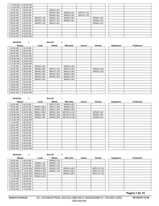 11.15.00 AM   12.00.00 PM
12.10.00 PM   12.55.00 PM
 1.10.00 PM    1.55.00 PM                    INP523 L401
 2.00.00 PM    2.45.00 PM                    INP543 L401        INP535 L401    INP514 L103
 2.50.00 PM    3.35.00 PM                    INP543 L401        INP535 L401    INP514 L103
 3.40.00 PM    4.25.00 PM   INP535 L102      INP543 L401        INP523 L401                  INP503 L401
 4.30.00 PM    5.15.00 PM   INP535 L102      INP514 L401        INP523 L401                  INP503 L401
 5.20.00 PM    6.05.00 PM   INP535 L102      INP514 L401                                     INP503 L401
 6.15.00 PM    7.00.00 PM
 7.05.00 PM    7.50.00 PM
 7.55.00 PM    8.40.00 PM
 8.45.00 PM    9.30.00 PM
 9.35.00 PM   10.20.00 PM


    Semestre:        5                     Sección:        2
          Bloque               Lunes            Martes           Miercoles       Jueves        Viernes      Asignatura       Profesores
 7.00.00 AM    7.45.00 AM
 7.50.00 AM    8.35.00 AM
 8.40.00 AM    9.25.00 AM
 9.35.00 AM 10.20.00 AM
10.25.00 AM 11.10.00 AM
11.15.00 AM 12.00.00 PM
12.10.00 PM 12.55.00 PM
 1.10.00 PM    1.55.00 PM   INP535 L403                         INP523 L403
 2.00.00 PM    2.45.00 PM   INP535 L403      INP514 L103        INP514 L403                  INP535 L303
 2.50.00 PM    3.35.00 PM   INP535 L403      INP514 L103        INP514 L403                  INP535 L303
 3.40.00 PM    4.25.00 PM   INP543 L403      INP523 L403        INP503 L403
 4.30.00 PM    5.15.00 PM   INP543 L403      INP523 L403        INP503 L403
 5.20.00 PM    6.05.00 PM   INP543 L403                         INP503 L403
 6.15.00 PM    7.00.00 PM
 7.05.00 PM    7.50.00 PM
 7.55.00 PM    8.40.00 PM
 8.45.00 PM    9.30.00 PM
 9.35.00 PM 10.20.00 PM


    Semestre:        6                     Sección:        1
          Bloque               Lunes           Martes            Miercoles       Jueves        Viernes      Asignatura       Profesores
 7.00.00 AM    7.45.00 AM                    INP613 L203        INP603 L403
 7.50.00 AM    8.35.00 AM   INP643 LAB 2     INP613 L203        INP603 L403
 8.40.00 AM    9.25.00 AM   INP643 LAB 2     INP613 L203        INP603 L403
 9.35.00 AM 10.20.00 AM     INP643 LAB 2     INP633 L302       INP-EA13 L301                 INP625 L301
10.25.00 AM 11.10.00 AM      INP625 L302     INP633 L302       INP-EA13 L301                 INP625 L301
11.15.00 AM 12.00.00 PM      INP625 L302     INP633 L302       INP-EA13 L301                 INP625 L301
12.10.00 PM 12.55.00 PM
 1.10.00 PM    1.55.00 PM
 2.00.00 PM    2.45.00 PM
 2.50.00 PM    3.35.00 PM
 3.40.00 PM    4.25.00 PM
 4.30.00 PM    5.15.00 PM
 5.20.00 PM    6.05.00 PM
 6.15.00 PM    7.00.00 PM
 7.05.00 PM    7.50.00 PM
 7.55.00 PM    8.40.00 PM
 8.45.00 PM    9.30.00 PM
 9.35.00 PM 10.20.00 PM


    Semestre:        6                     Sección:        2
          Bloque               Lunes           Martes            Miercoles       Jueves        Viernes      Asignatura       Profesores
 7.00.00 AM    7.45.00 AM                    INP625 L103
 7.50.00 AM    8.35.00 AM    INP625 L102     INP625 L103
 8.40.00 AM    9.25.00 AM    INP625 L102     INP625 L103
 9.35.00 AM 10.20.00 AM     INP633 K-203     INP603 L103       INP643 LAB 2                  INP613 K-103
10.25.00 AM 11.10.00 AM     INP633 K-203     INP603 L103       INP643 LAB 2                  INP613 K-103
11.15.00 AM 12.00.00 PM     INP633 K-203                       INP643 LAB 2                  INP613 K-103
12.10.00 PM 12.55.00 PM     INP603 K-203
 1.10.00 PM    1.55.00 PM
 2.00.00 PM    2.45.00 PM
 2.50.00 PM    3.35.00 PM
 3.40.00 PM    4.25.00 PM
 4.30.00 PM    5.15.00 PM

                                                                                                                         Pagina 7 de 10
Sistema Cumlaude              AV. LAS INDUSTRIAS. NUCLEO OBELISCO. BARQUISIMETO - ESTADO LARA.                               02/10/2012 12.46
                                                         02512591581
 