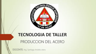 TECNOLOGIA DE TALLER
PRODUCCION DEL ACERO
DOCENTE: Ing. Santiago Andrés otero
 
