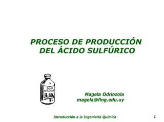 PROCESO DE PRODUCCIÓN
  DEL ÁCIDO SULFÚRICO




                   Magela Odriozola
                 magela@fing.edu.uy


    Introducción a la Ingeniería Química   1
 