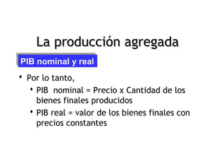 La producción agregada
PIB nominal y real
PIB nominal y real
 Por lo tanto,
    PIB nominal = Precio x Cantidad de los
     bienes finales producidos
    PIB real = valor de los bienes finales con
     precios constantes


Pág.7
 