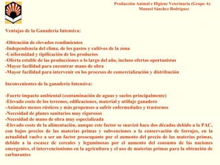 Producción Animal e Higiene Veterinaria (Grupo A) Manuel Sánchez Rodríguez 
Ventajas de la Ganadería Intensiva: 
-Obtención de elevados rendimientos 
-Independencia del clima, de los pastos y cultivos de la zona 
-Uniformidad y tipificación de los productos 
-Oferta estable de las producciones a lo largo del año, incluso ofertas oportunistas 
-Mayor facilidad para encontrar mano de obra 
-Mayor facilidad para intervenir en los procesos de comercialización y distribución 
Inconvenientes de la ganadería Intensiva: 
-Fuerte impacto ambiental (contaminación de aguas y suelos principalmente) 
-Elevado coste de los terrenos, edificaciones, material y utillaje ganadero 
-Animales menos rústicos y más propensos a sufrir enfermedades y trastornos 
-Necesidad de planes sanitarios muy rigurosos 
-Necesidad de mano de obra muy especializada 
-Elevado coste de la alimentación, aunque este factor se suavizó hace dos décadas debido a la PAC, con bajos precios de las materias primas y subvenciones a la conservación de forrajes, en la actualidad vuelve a ser un factor preocupante por el aumento delprecio de las materias primas, debido a la escasez de cereales y leguminosas por el aumento delconsumo de las naciones emergentes, el intervencionismo en la agricultura y el uso de materias primas para la obtención de carburantes  
